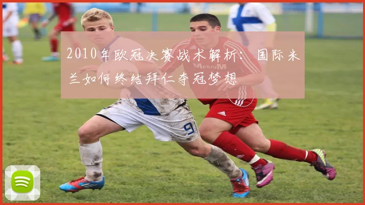 2010年欧冠决赛战术解析：国际米兰如何终结拜仁夺冠梦想