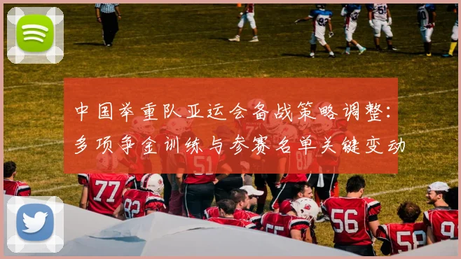 中国举重队亚运会备战策略调整：多项争金训练与参赛名单关键变动