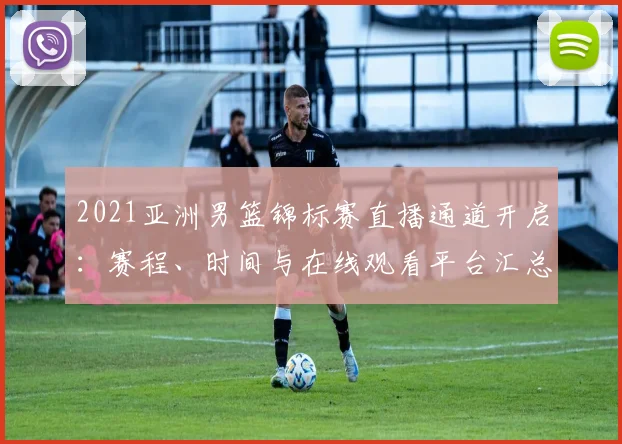 2021亚洲男篮锦标赛直播通道开启：赛程、时间与在线观看平台汇总