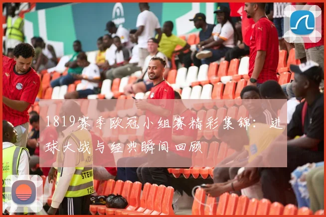 1819赛季欧冠小组赛精彩集锦：进球大战与经典瞬间回顾