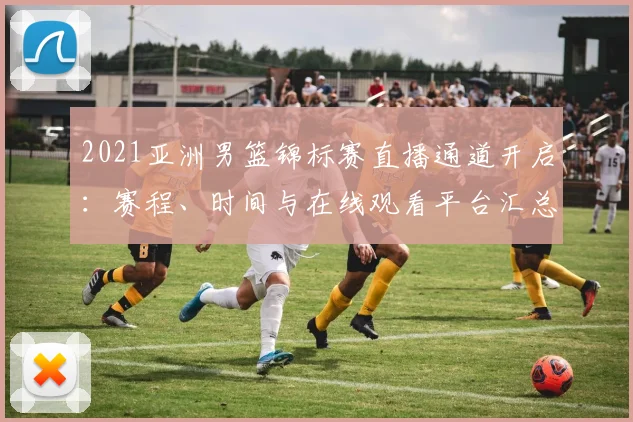 2021亚洲男篮锦标赛直播通道开启:赛程、时间与在线观看平台汇总