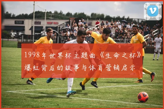 1998年世界杯主题曲《生命之杯》爆红背后的故事与体育营销启示