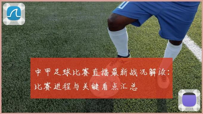 中甲足球比赛直播最新战况解读：比赛进程与关键看点汇总
